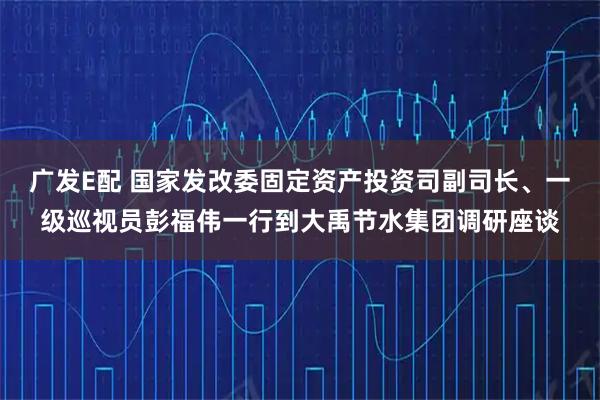 广发E配 国家发改委固定资产投资司副司长、一级巡视员彭福伟一行到大禹节水集团调研座谈