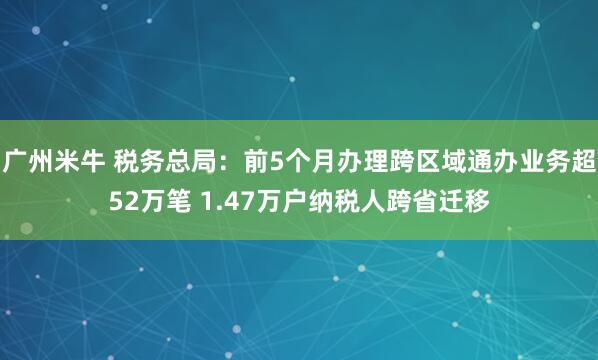 广州米牛 税务总局：前5个月办理跨区域通办业务超52万笔 1.47万户纳税人跨省迁移