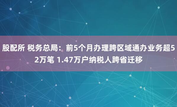 股配所 税务总局:前5个月办理跨区域通办业务超52万笔 1.47万户纳税人跨省迁移