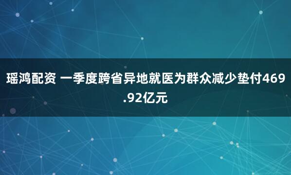 瑶鸿配资 一季度跨省异地就医为群众减少垫付469.92亿元