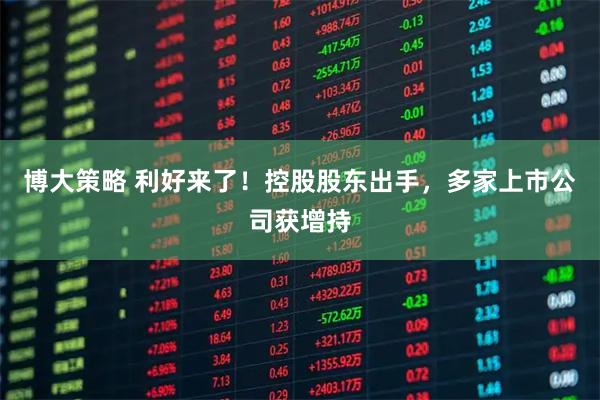 博大策略 利好来了!控股股东出手,多家上市公司获增持