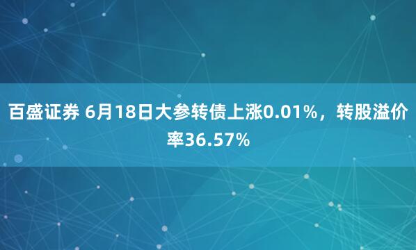 百盛证券 6月18日大参转债上涨0.01%，转股溢价率36.57%