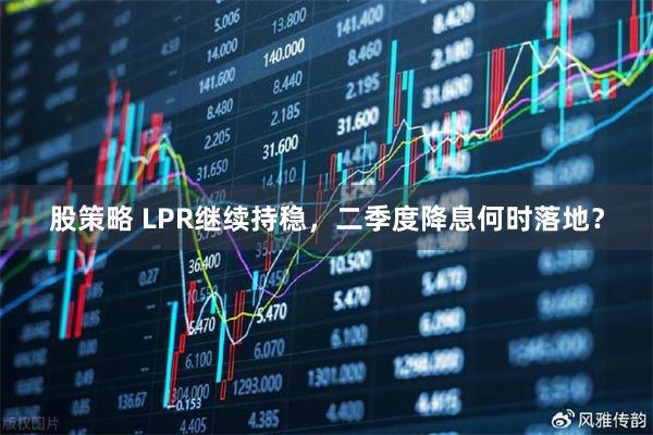 股策略 LPR继续持稳，二季度降息何时落地？
