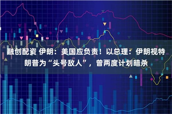 融创配资 伊朗:美国应负责!以总理:伊朗视特朗普为“头号敌人”,曾两度计划暗杀