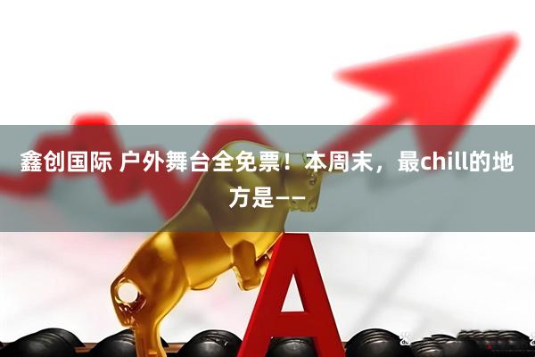 鑫创国际 户外舞台全免票！本周末，最chill的地方是——