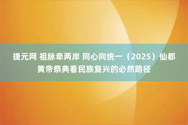 捷元网 祖脉牵两岸 同心向统一（2025）仙都黄帝祭典看民族复兴的必然路径
