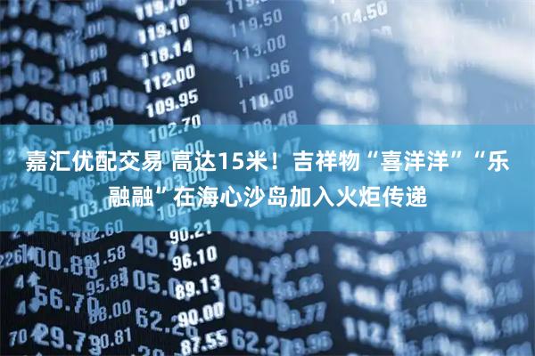 嘉汇优配交易 高达15米！吉祥物“喜洋洋”“乐融融”在海心沙岛加入火炬传递