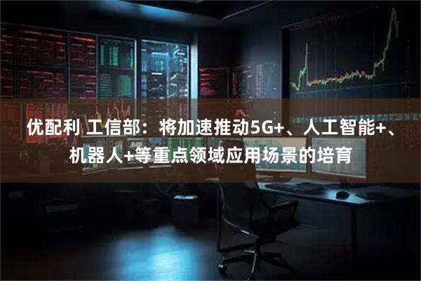 优配利 工信部：将加速推动5G+、人工智能+、机器人+等重点领域应用场景的培育