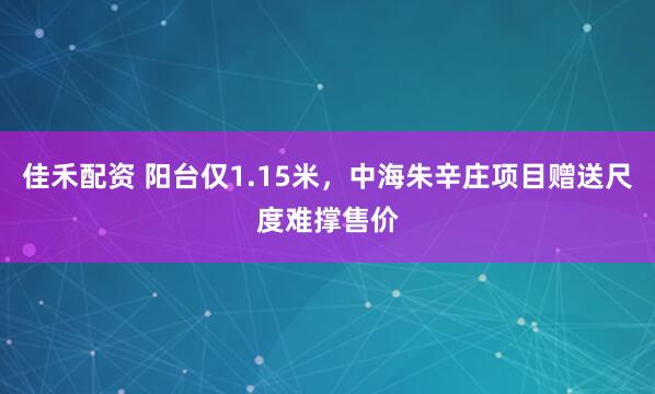 佳禾配资 阳台仅1.15米，中海朱辛庄项目赠送尺度难撑售价