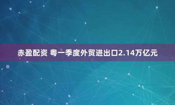 赤盈配资 粤一季度外贸进出口2.14万亿元