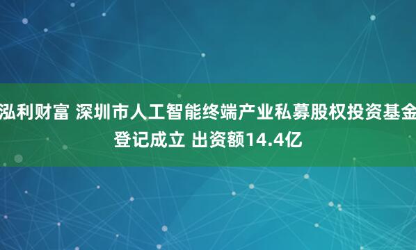 泓利财富 深圳市人工智能终端产业私募股权投资基金登记成立 出资额14.4亿