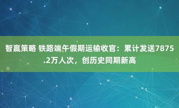 智赢策略 铁路端午假期运输收官：累计发送7875.2万人次，创历史同期新高
