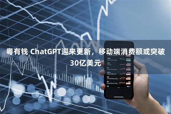 粤有钱 ChatGPT迎来更新,移动端消费额或突破30亿美元