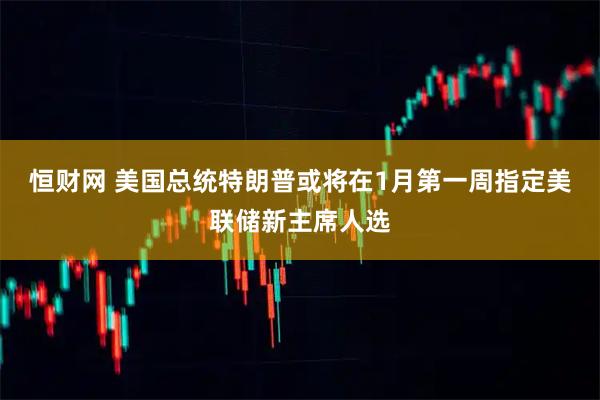 恒财网 美国总统特朗普或将在1月第一周指定美联储新主席人选