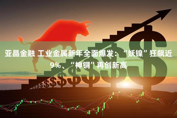 亚晶金融 工业金属新年全面爆发:“妖镍”狂飙近9%、“神铜”再创新高