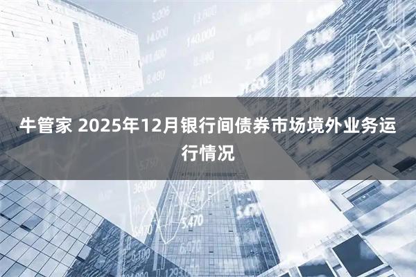 牛管家 2025年12月银行间债券市场境外业务运行情况