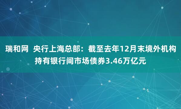 瑞和网  央行上海总部：截至去年12月末境外机构持有银行间市场债券3.46万亿元