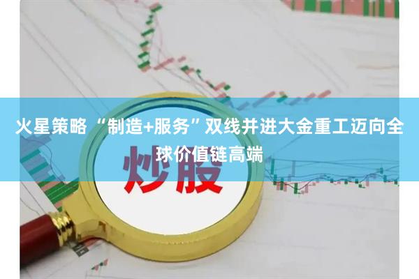 火星策略 “制造+服务”双线并进大金重工迈向全球价值链高端