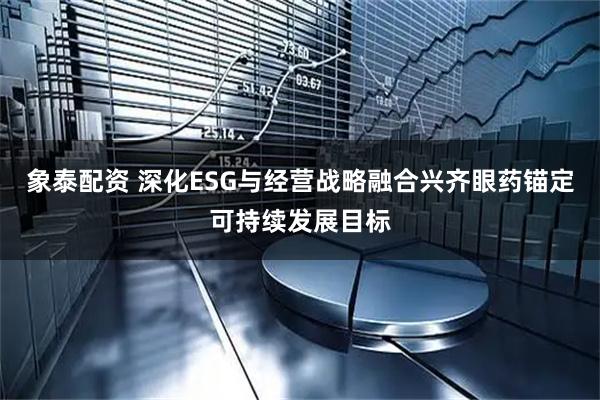 象泰配资 深化ESG与经营战略融合兴齐眼药锚定可持续发展目标