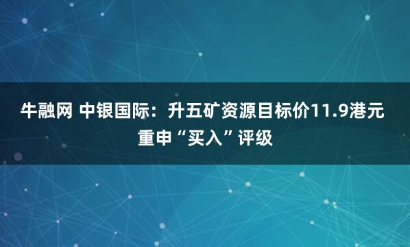 牛融网 中银国际：升五矿资源目标价11.9港元 重申“买入”评级