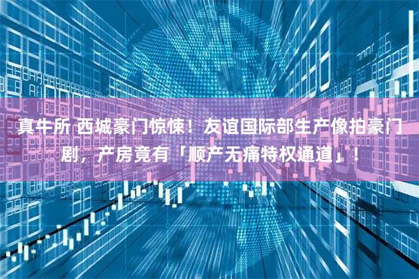 真牛所 西城豪门惊悚！友谊国际部生产像拍豪门剧，产房竟有「顺产无痛特权通道」！