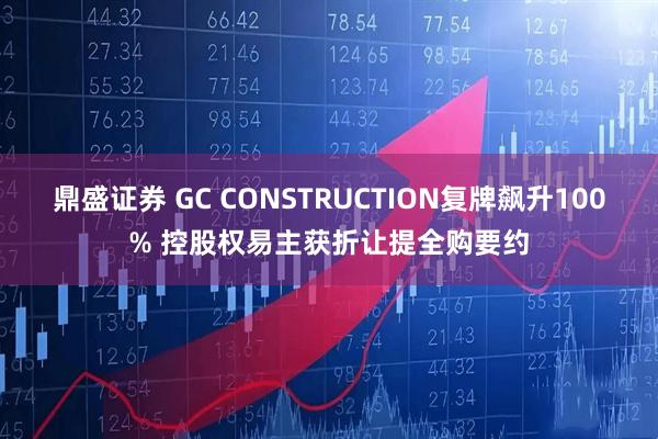 鼎盛证券 GC CONSTRUCTION复牌飙升100% 控股权易主获折让提全购要约