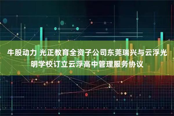 牛股动力 光正教育全资子公司东莞瑞兴与云浮光明学校订立云浮高中管理服务协议